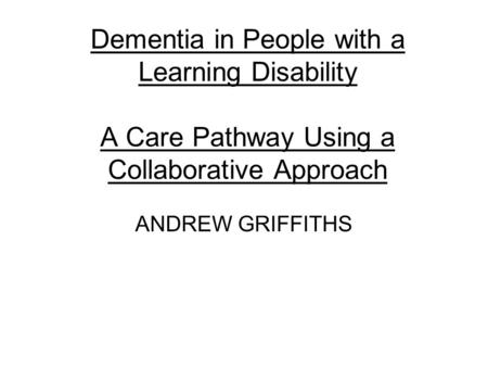 Dementia in People with a Learning Disability A Care Pathway Using a Collaborative Approach ANDREW GRIFFITHS.