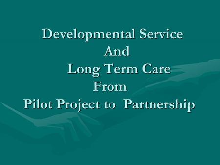 Developmental Service And Long Term Care From Pilot Project to Partnership Developmental Service And Long Term Care From Pilot Project to Partnership.