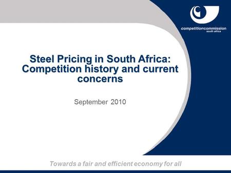 Towards a fair and efficient economy for all Steel Pricing in South Africa: Competition history and current concerns September 2010.