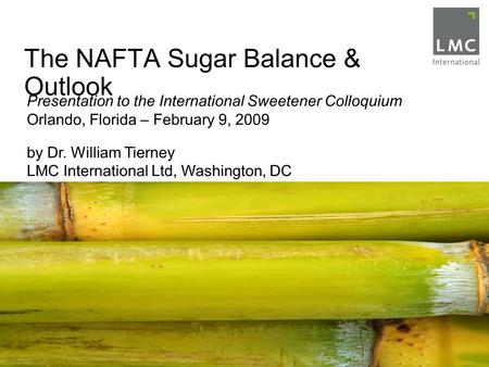 The NAFTA Sugar Balance & Outlook Presentation to the International Sweetener Colloquium Orlando, Florida – February 9, 2009 by Dr. William Tierney LMC.