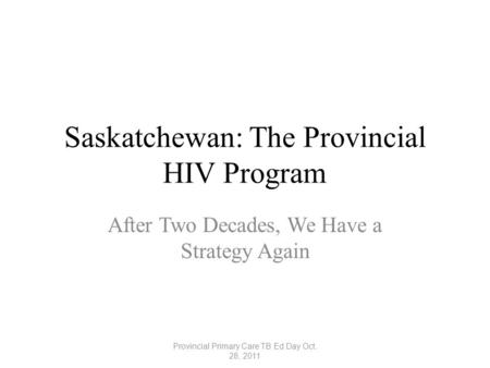 Saskatchewan: The Provincial HIV Program After Two Decades, We Have a Strategy Again Provincial Primary Care TB Ed Day Oct. 28, 2011.