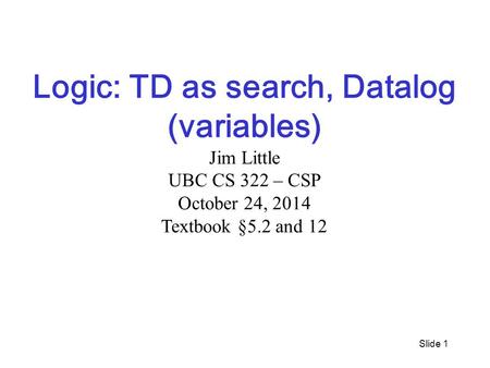 Slide 1 Logic: TD as search, Datalog (variables) Jim Little UBC CS 322 – CSP October 24, 2014 Textbook §5.2 and 12.