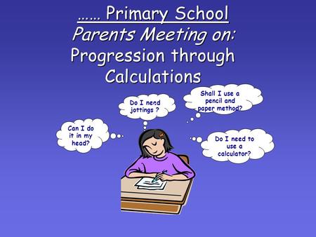 …… Primary School Parents Meeting on: Progression through Calculations Can I do it in my head? Do I need jottings ? Do I need to use a calculator? Shall.