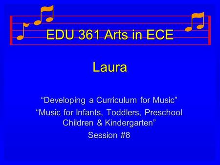 EDU 361 Arts in ECE Laura “Developing a Curriculum for Music” “Music for Infants, Toddlers, Preschool Children & Kindergarten” Session #8.