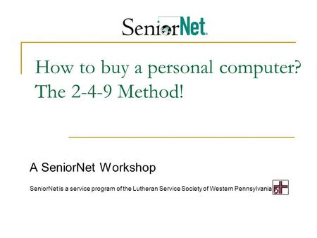 How to buy a personal computer? The 2-4-9 Method! A SeniorNet Workshop SeniorNet is a service program of the Lutheran Service Society of Western Pennsylvania.