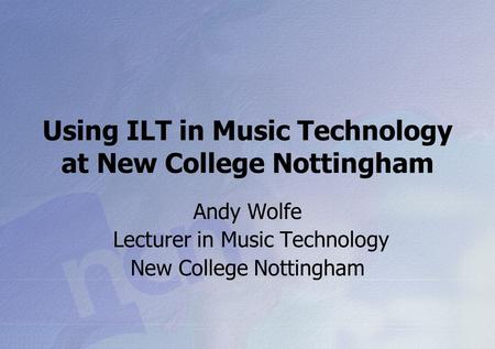 Using ILT in Music Technology at New College Nottingham Andy Wolfe Lecturer in Music Technology New College Nottingham.