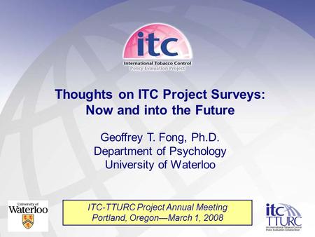 Thoughts on ITC Project Surveys: Now and into the Future Geoffrey T. Fong, Ph.D. Department of Psychology University of Waterloo ITC-TTURC Project Annual.