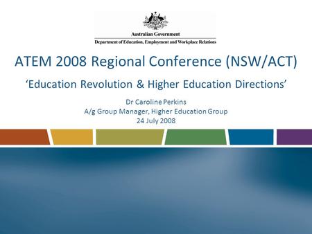 ATEM 2008 Regional Conference (NSW/ACT) ‘Education Revolution & Higher Education Directions’ Dr Caroline Perkins A/g Group Manager, Higher Education Group.