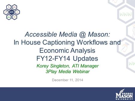 Accessible Mason: In House Captioning Workflows and Economic Analysis FY12-FY14 Updates Korey Singleton, ATI Manager 3Play Media Webinar December.