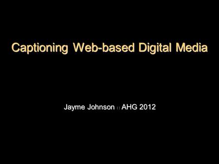 Jayme Johnson ◎ AHG 2012 Captioning Web-based Digital Media.