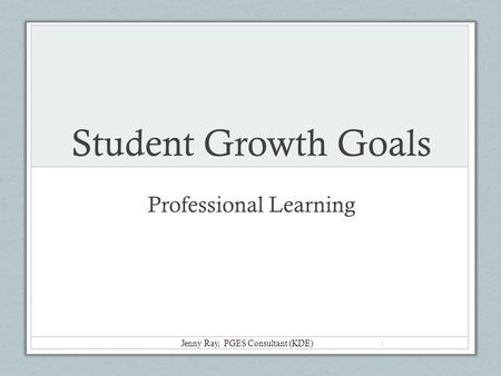 Student Growth Goals Professional Learning Jenny Ray, PGES Consultant (KDE) 1.