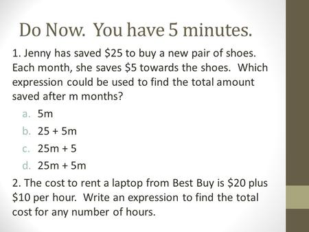 Do Now. You have 5 minutes. 1. Jenny has saved $25 to buy a new pair of shoes. Each month, she saves $5 towards the shoes. Which expression could be used.