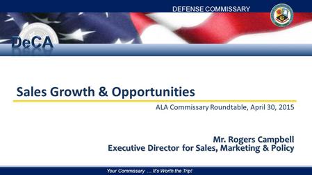 DEFENSE COMMISSARY AGENCY Your Commissary … It’s Worth the Trip! Sales Growth & Opportunities ALA Commissary Roundtable, April 30, 2015 Mr. Rogers Campbell.