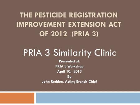 THE PESTICIDE REGISTRATION IMPROVEMENT EXTENSION ACT OF 2012 (PRIA 3) PRIA 3 Similarity Clinic Presented at: PRIA 3 Workshop April 10, 2013 By John Redden,