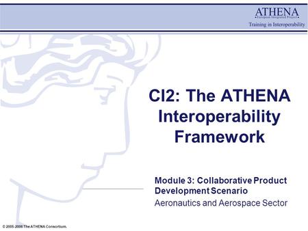 © 2005-2006 The ATHENA Consortium. CI2: The ATHENA Interoperability Framework Module 3: Collaborative Product Development Scenario Aeronautics and Aerospace.