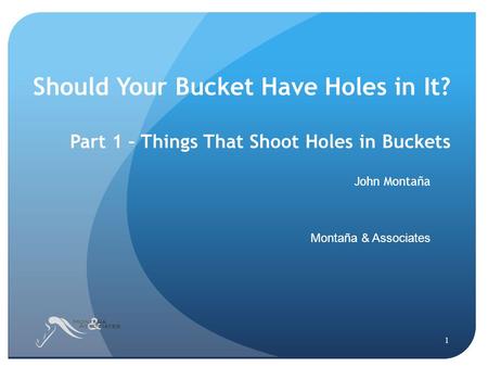 Should Your Bucket Have Holes in It? Part 1 – Things That Shoot Holes in Buckets John Montaña Montaña & Associates 1.