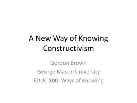 A New Way of Knowing Constructivism Gordon Brown George Mason University EDUC 800: Ways of Knowing.