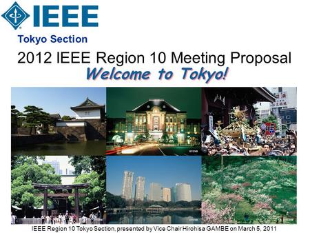 2012 IEEE Region 10 Meeting Proposal Tokyo Section Welcome to Tokyo! IEEE Region 10 Tokyo Section, presented by Vice Chair Hirohisa GAMBE on March 5, 2011.