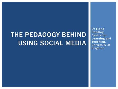 Dr Fiona Handley, Centre for Learning and Teaching, University of Brighton THE PEDAGOGY BEHIND USING SOCIAL MEDIA.