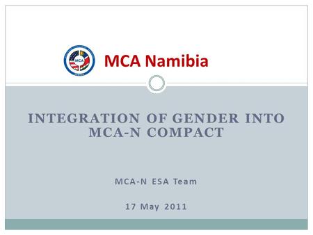 INTEGRATION OF GENDER INTO MCA-N COMPACT MCA-N ESA Team 17 May 2011 MCA Namibia.