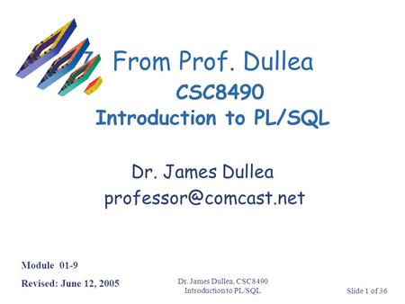 Dr. James Dullea, CSC8490 Introduction to PL/SQLSlide 1 of 36 7From Prof. Dullea CSC8490 Introduction to PL/SQL Module 01-9 Revised: June 12, 2005 Dr.