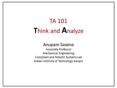 TA 101 T hink and A nalyze Anupam Saxena Associate Professor Mechanical Engineering Compliant and Robotic Systems Lab Indian Institute of Technology Kanpur.