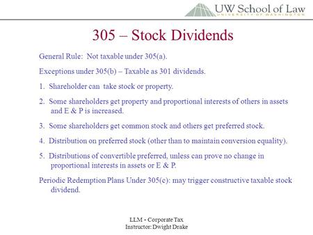 LLM - Corporate Tax Instructor: Dwight Drake 305 – Stock Dividends General Rule: Not taxable under 305(a). Exceptions under 305(b) – Taxable as 301 dividends.