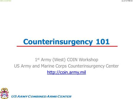 US Army Combined Arms Center UNCLASSIFIEDAs of 10 FEB 09 Counterinsurgency 101 1 st Army (West) COIN Workshop US Army and Marine Corps Counterinsurgency.