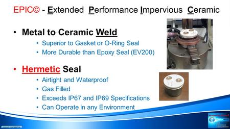 EPIC© - Extended Performance Impervious Ceramic Metal to Ceramic Weld Superior to Gasket or O-Ring Seal More Durable than Epoxy Seal (EV200) Hermetic Seal.