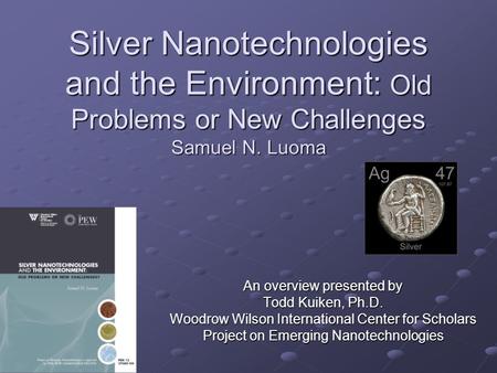 Silver Nanotechnologies and the Environment: Old Problems or New Challenges Samuel N. Luoma An overview presented by Todd Kuiken, Ph.D. Woodrow Wilson.