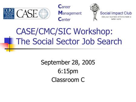 CASE/CMC/SIC Workshop: The Social Sector Job Search September 28, 2005 6:15pm Classroom C Social Impact Club Use your business skills to create a better.