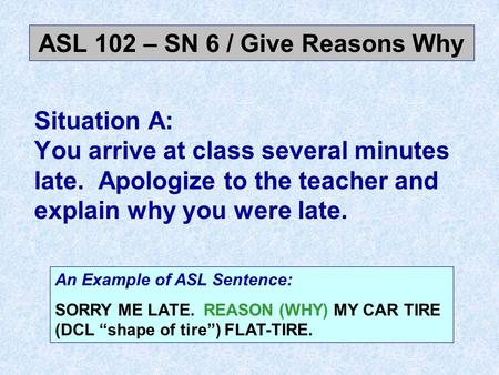 Situation A: You arrive at class several minutes late. Apologize to the teacher and explain why you were late. ASL 102 – SN 6 / Give Reasons Why An Example.