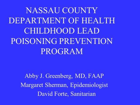 NASSAU COUNTY DEPARTMENT OF HEALTH CHILDHOOD LEAD POISONING PREVENTION PROGRAM Abby J. Greenberg, MD, FAAP Margaret Sherman, Epidemiologist David Forte,