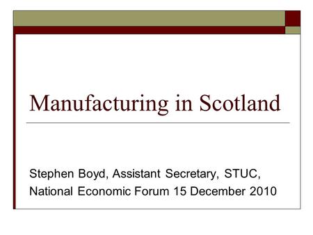 Manufacturing in Scotland Stephen Boyd, Assistant Secretary, STUC, National Economic Forum 15 December 2010.