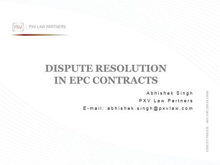 DISPUTE RESOLUTION IN EPC CONTRACTS Abhishek Singh PXV Law Partners   STRICTLY PRIVATE – NOT FOR CIRCULATION.