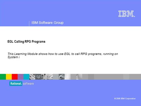 ® IBM Software Group © 2006 IBM Corporation EGL Calling RPG Programs This Learning Module shows how to use EGL to call RPG programs, running on System.