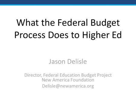 What the Federal Budget Process Does to Higher Ed Jason Delisle Director, Federal Education Budget Project New America Foundation