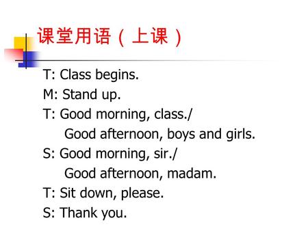 课堂用语（上课） T: Class begins. M: Stand up. T: Good morning, class./ Good afternoon, boys and girls. S: Good morning, sir./ Good afternoon, madam. T: Sit down,