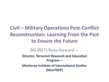 Civil – Military Operations Post-Conflict Reconstruction: Learning From the Past to Ensure the Future BG (RET) Russ Howard— Director, Terrorism Research.