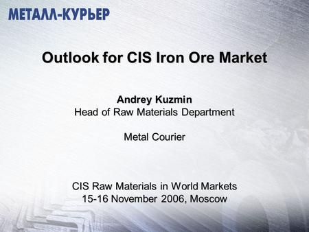 Outlook for CIS Iron Ore Market Andrey Kuzmin Head of Raw Materials Department Metal Courier CIS Raw Materials in World Markets 15-16 November 2006, Moscow.