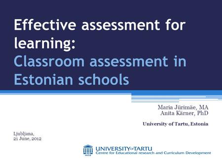 Effective assessment for learning: Classroom assessment in Estonian schools Maria Jürimäe, MA Anita Kärner, PhD University of Tartu, Estonia Ljubljana,