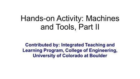 Hands-on Activity: Machines and Tools, Part II Contributed by: Integrated Teaching and Learning Program, College of Engineering, University of Colorado.