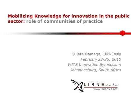 Mobilizing Knowledge for innovation in the public sector: role of communities of practice Sujata Gamage, LIRNEasia February 23-25, 2010 WITS Innovation.