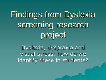 Findings from Dyslexia screening research project Dyslexia, dyspraxia and visual stress: how do we identify these in students?