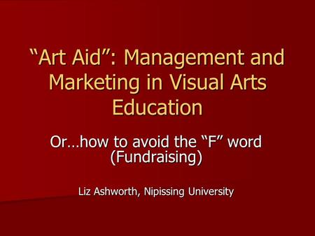 “Art Aid”: Management and Marketing in Visual Arts Education Or…how to avoid the “F” word (Fundraising) Liz Ashworth, Nipissing University.