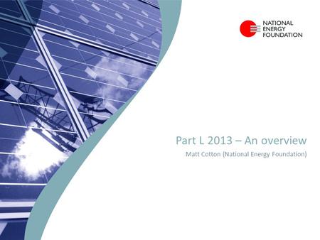 Part L 2013 – An overview Matt Cotton (National Energy Foundation)