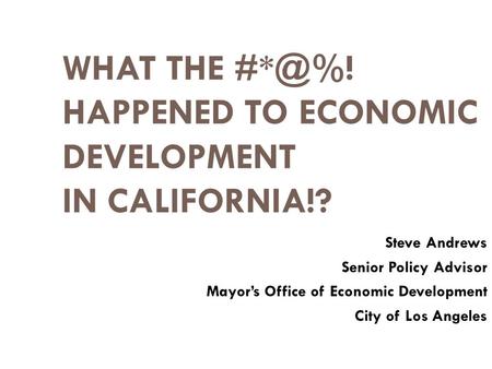 WHAT THE HAPPENED TO ECONOMIC DEVELOPMENT IN CALIFORNIA!? Steve Andrews Senior Policy Advisor Mayor’s Office of Economic Development City of Los.