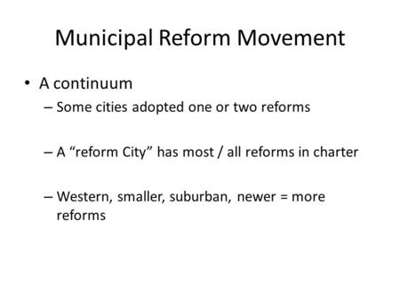 Municipal Reform Movement A continuum – Some cities adopted one or two reforms – A “reform City” has most / all reforms in charter – Western, smaller,