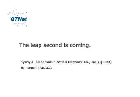 The leap second is coming. Kyusyu Telecommunication Network Co.,Inc. (QTNet) Tomonori TAKADA.