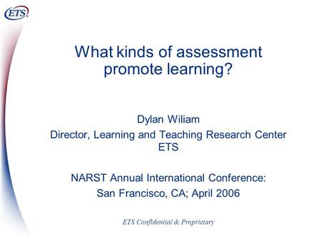 ETS Confidential & Proprietary What kinds of assessment promote learning? Dylan Wiliam Director, Learning and Teaching Research Center ETS NARST Annual.